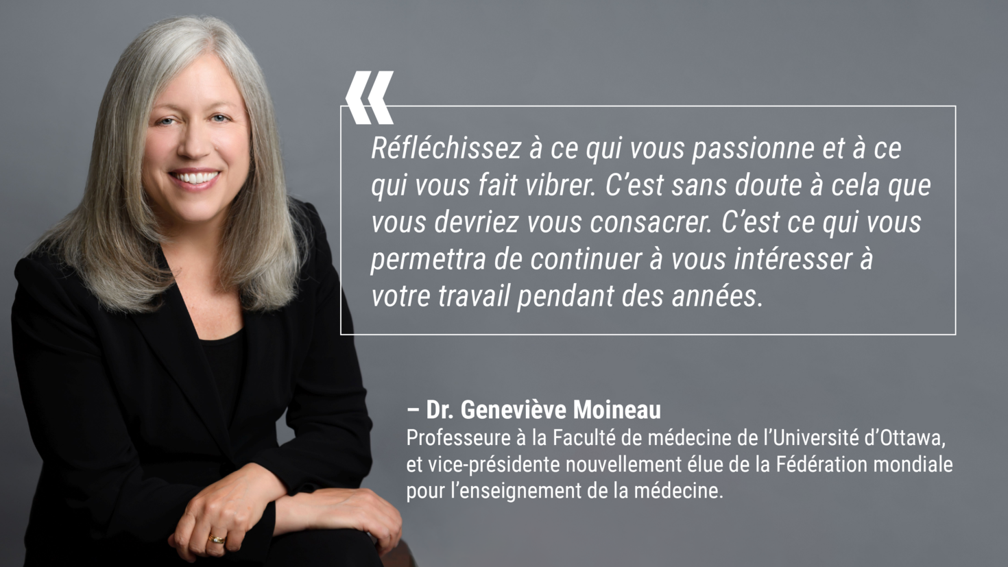 « Réfléchissez à ce qui vous passionne et à ce qui vous fait vibrer. C’est sans doute à cela que vous devriez vous consacrer. C’est ce qui vous permettra de continuer à vous intéresser à votre travail pendant des années. » – Geneviève Moineau, professeure à la Faculté de médecine de l’Université d’Ottawa, et vice-présidente nouvellement élue de la Fédération mondiale pour l’enseignement de la médecine 
